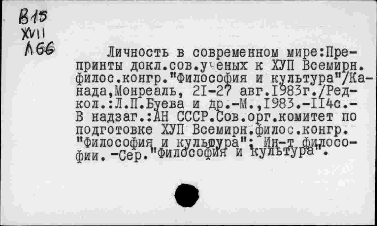 ﻿№
XVII
Личность в современном мире:Пре-принты докл.сов.реных к ХУП Всемирн. филос.конгр."Философия и культура"/Ка-нада,Монреаль, 21-27 авг.1983г./Ред-кол.:Л.П.Буева и др.-М.,1983.-114с.-В надзаг.:АН СССР.Сов.орг.комитет по подготовке ХУП Всемирн.филос.конгр. ₽с°е^